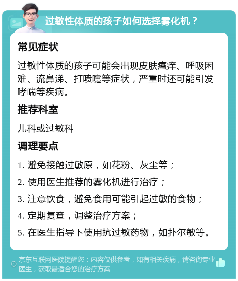 过敏性体质的孩子如何选择雾化机？ 常见症状 过敏性体质的孩子可能会出现皮肤瘙痒、呼吸困难、流鼻涕、打喷嚏等症状，严重时还可能引发哮喘等疾病。 推荐科室 儿科或过敏科 调理要点 1. 避免接触过敏原，如花粉、灰尘等； 2. 使用医生推荐的雾化机进行治疗； 3. 注意饮食，避免食用可能引起过敏的食物； 4. 定期复查，调整治疗方案； 5. 在医生指导下使用抗过敏药物，如扑尔敏等。