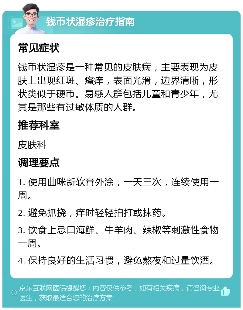 钱币状湿疹治疗指南 常见症状 钱币状湿疹是一种常见的皮肤病，主要表现为皮肤上出现红斑、瘙痒，表面光滑，边界清晰，形状类似于硬币。易感人群包括儿童和青少年，尤其是那些有过敏体质的人群。 推荐科室 皮肤科 调理要点 1. 使用曲咪新软膏外涂，一天三次，连续使用一周。 2. 避免抓挠，痒时轻轻拍打或抹药。 3. 饮食上忌口海鲜、牛羊肉、辣椒等刺激性食物一周。 4. 保持良好的生活习惯，避免熬夜和过量饮酒。