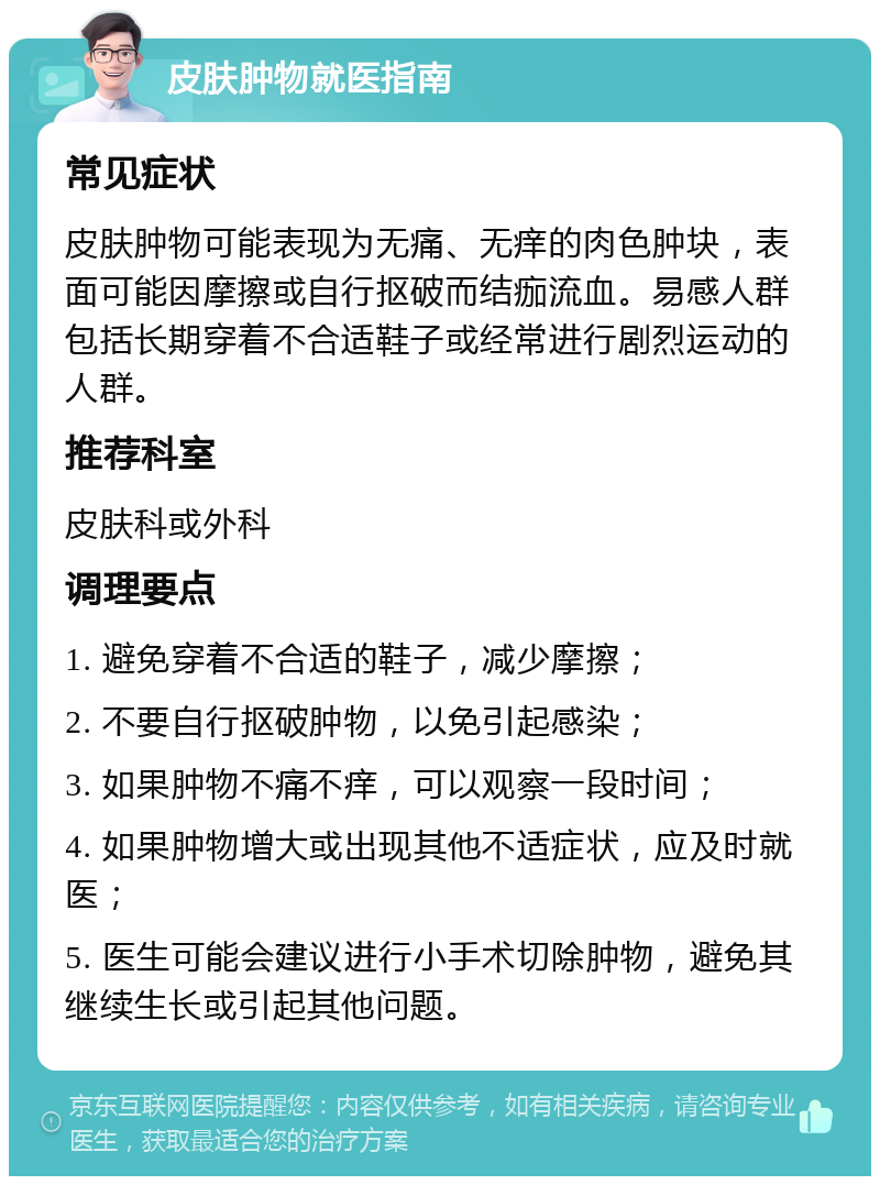 皮肤肿物就医指南 常见症状 皮肤肿物可能表现为无痛、无痒的肉色肿块，表面可能因摩擦或自行抠破而结痂流血。易感人群包括长期穿着不合适鞋子或经常进行剧烈运动的人群。 推荐科室 皮肤科或外科 调理要点 1. 避免穿着不合适的鞋子，减少摩擦； 2. 不要自行抠破肿物，以免引起感染； 3. 如果肿物不痛不痒，可以观察一段时间； 4. 如果肿物增大或出现其他不适症状，应及时就医； 5. 医生可能会建议进行小手术切除肿物，避免其继续生长或引起其他问题。