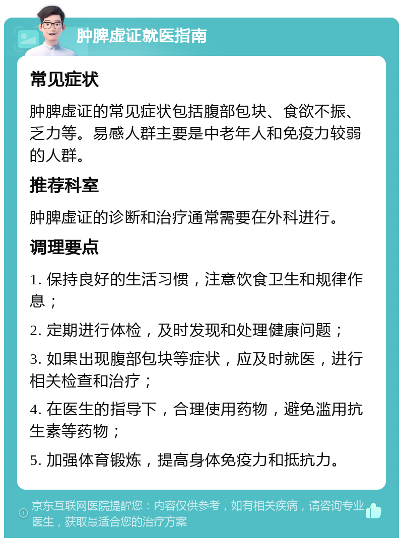 肿脾虚证就医指南 常见症状 肿脾虚证的常见症状包括腹部包块、食欲不振、乏力等。易感人群主要是中老年人和免疫力较弱的人群。 推荐科室 肿脾虚证的诊断和治疗通常需要在外科进行。 调理要点 1. 保持良好的生活习惯，注意饮食卫生和规律作息； 2. 定期进行体检，及时发现和处理健康问题； 3. 如果出现腹部包块等症状，应及时就医，进行相关检查和治疗； 4. 在医生的指导下，合理使用药物，避免滥用抗生素等药物； 5. 加强体育锻炼，提高身体免疫力和抵抗力。