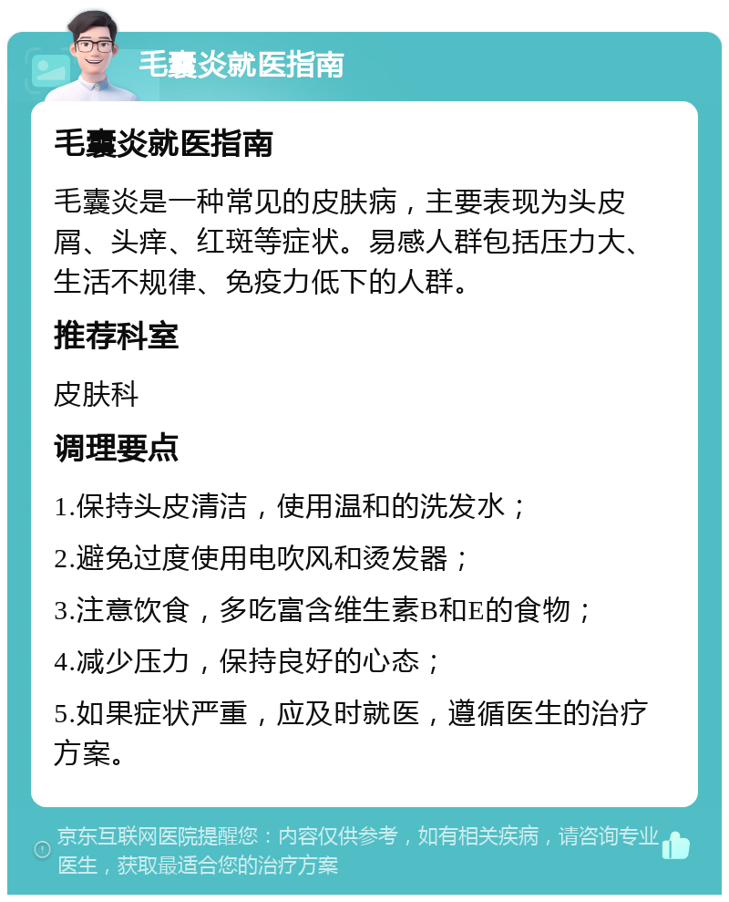 毛囊炎就医指南 毛囊炎就医指南 毛囊炎是一种常见的皮肤病，主要表现为头皮屑、头痒、红斑等症状。易感人群包括压力大、生活不规律、免疫力低下的人群。 推荐科室 皮肤科 调理要点 1.保持头皮清洁，使用温和的洗发水； 2.避免过度使用电吹风和烫发器； 3.注意饮食，多吃富含维生素B和E的食物； 4.减少压力，保持良好的心态； 5.如果症状严重，应及时就医，遵循医生的治疗方案。