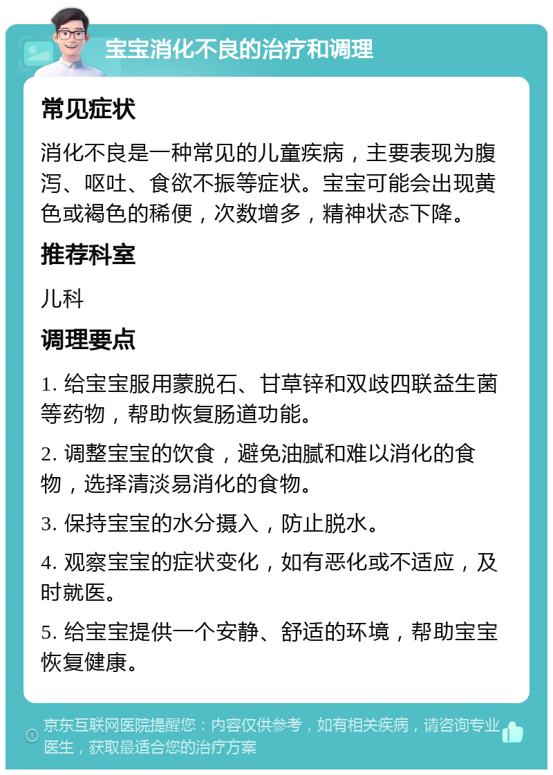 宝宝消化不良的治疗和调理 常见症状 消化不良是一种常见的儿童疾病，主要表现为腹泻、呕吐、食欲不振等症状。宝宝可能会出现黄色或褐色的稀便，次数增多，精神状态下降。 推荐科室 儿科 调理要点 1. 给宝宝服用蒙脱石、甘草锌和双歧四联益生菌等药物，帮助恢复肠道功能。 2. 调整宝宝的饮食，避免油腻和难以消化的食物，选择清淡易消化的食物。 3. 保持宝宝的水分摄入，防止脱水。 4. 观察宝宝的症状变化，如有恶化或不适应，及时就医。 5. 给宝宝提供一个安静、舒适的环境，帮助宝宝恢复健康。