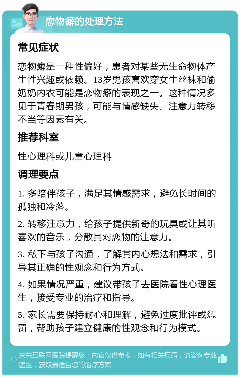 恋物癖的处理方法 常见症状 恋物癖是一种性偏好，患者对某些无生命物体产生性兴趣或依赖。13岁男孩喜欢穿女生丝袜和偷奶奶内衣可能是恋物癖的表现之一。这种情况多见于青春期男孩，可能与情感缺失、注意力转移不当等因素有关。 推荐科室 性心理科或儿童心理科 调理要点 1. 多陪伴孩子，满足其情感需求，避免长时间的孤独和冷落。 2. 转移注意力，给孩子提供新奇的玩具或让其听喜欢的音乐，分散其对恋物的注意力。 3. 私下与孩子沟通，了解其内心想法和需求，引导其正确的性观念和行为方式。 4. 如果情况严重，建议带孩子去医院看性心理医生，接受专业的治疗和指导。 5. 家长需要保持耐心和理解，避免过度批评或惩罚，帮助孩子建立健康的性观念和行为模式。