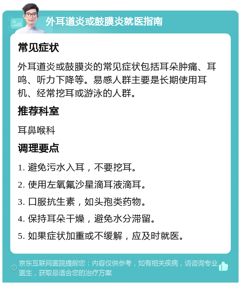 外耳道炎或鼓膜炎就医指南 常见症状 外耳道炎或鼓膜炎的常见症状包括耳朵肿痛、耳鸣、听力下降等。易感人群主要是长期使用耳机、经常挖耳或游泳的人群。 推荐科室 耳鼻喉科 调理要点 1. 避免污水入耳，不要挖耳。 2. 使用左氧氟沙星滴耳液滴耳。 3. 口服抗生素，如头孢类药物。 4. 保持耳朵干燥，避免水分滞留。 5. 如果症状加重或不缓解，应及时就医。