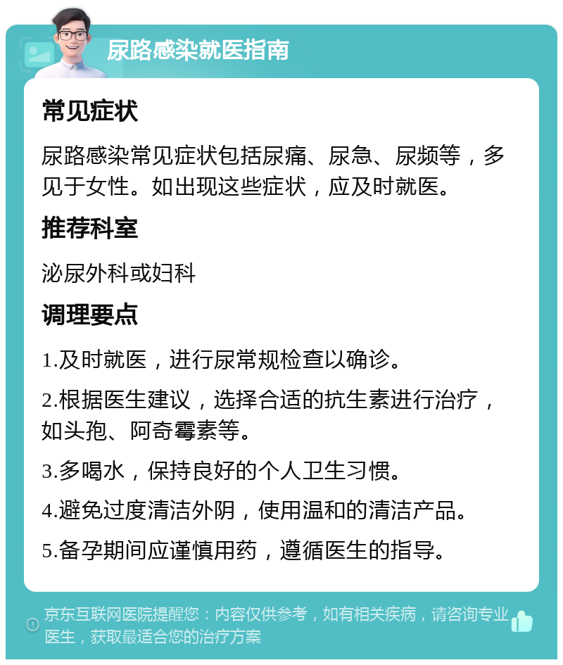 尿路感染就医指南 常见症状 尿路感染常见症状包括尿痛、尿急、尿频等，多见于女性。如出现这些症状，应及时就医。 推荐科室 泌尿外科或妇科 调理要点 1.及时就医，进行尿常规检查以确诊。 2.根据医生建议，选择合适的抗生素进行治疗，如头孢、阿奇霉素等。 3.多喝水，保持良好的个人卫生习惯。 4.避免过度清洁外阴，使用温和的清洁产品。 5.备孕期间应谨慎用药，遵循医生的指导。