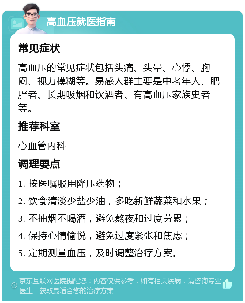 高血压就医指南 常见症状 高血压的常见症状包括头痛、头晕、心悸、胸闷、视力模糊等。易感人群主要是中老年人、肥胖者、长期吸烟和饮酒者、有高血压家族史者等。 推荐科室 心血管内科 调理要点 1. 按医嘱服用降压药物； 2. 饮食清淡少盐少油，多吃新鲜蔬菜和水果； 3. 不抽烟不喝酒，避免熬夜和过度劳累； 4. 保持心情愉悦，避免过度紧张和焦虑； 5. 定期测量血压，及时调整治疗方案。