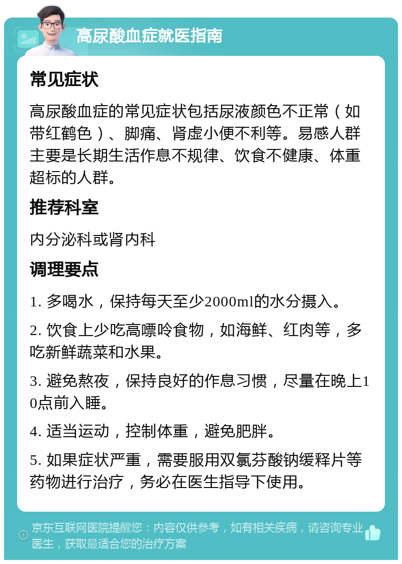 高尿酸血症就医指南 常见症状 高尿酸血症的常见症状包括尿液颜色不正常（如带红鹤色）、脚痛、肾虚小便不利等。易感人群主要是长期生活作息不规律、饮食不健康、体重超标的人群。 推荐科室 内分泌科或肾内科 调理要点 1. 多喝水，保持每天至少2000ml的水分摄入。 2. 饮食上少吃高嘌呤食物，如海鲜、红肉等，多吃新鲜蔬菜和水果。 3. 避免熬夜，保持良好的作息习惯，尽量在晚上10点前入睡。 4. 适当运动，控制体重，避免肥胖。 5. 如果症状严重，需要服用双氯芬酸钠缓释片等药物进行治疗，务必在医生指导下使用。