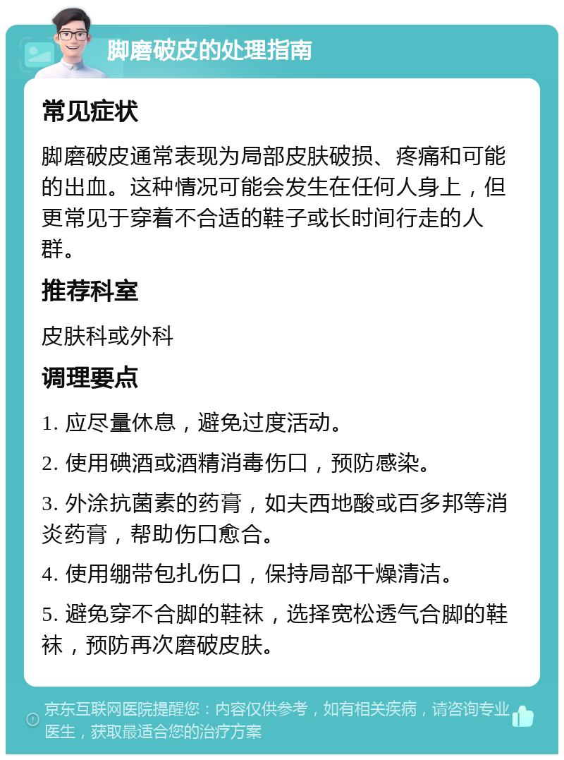 脚磨破皮的处理指南 常见症状 脚磨破皮通常表现为局部皮肤破损、疼痛和可能的出血。这种情况可能会发生在任何人身上，但更常见于穿着不合适的鞋子或长时间行走的人群。 推荐科室 皮肤科或外科 调理要点 1. 应尽量休息，避免过度活动。 2. 使用碘酒或酒精消毒伤口，预防感染。 3. 外涂抗菌素的药膏，如夫西地酸或百多邦等消炎药膏，帮助伤口愈合。 4. 使用绷带包扎伤口，保持局部干燥清洁。 5. 避免穿不合脚的鞋袜，选择宽松透气合脚的鞋袜，预防再次磨破皮肤。