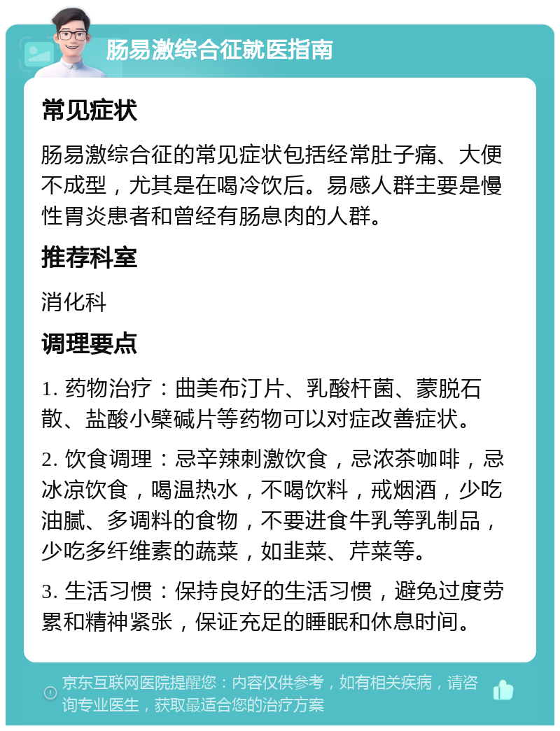 肠易激综合征就医指南 常见症状 肠易激综合征的常见症状包括经常肚子痛、大便不成型，尤其是在喝冷饮后。易感人群主要是慢性胃炎患者和曾经有肠息肉的人群。 推荐科室 消化科 调理要点 1. 药物治疗：曲美布汀片、乳酸杆菌、蒙脱石散、盐酸小檗碱片等药物可以对症改善症状。 2. 饮食调理：忌辛辣刺激饮食，忌浓茶咖啡，忌冰凉饮食，喝温热水，不喝饮料，戒烟酒，少吃油腻、多调料的食物，不要进食牛乳等乳制品，少吃多纤维素的蔬菜，如韭菜、芹菜等。 3. 生活习惯：保持良好的生活习惯，避免过度劳累和精神紧张，保证充足的睡眠和休息时间。