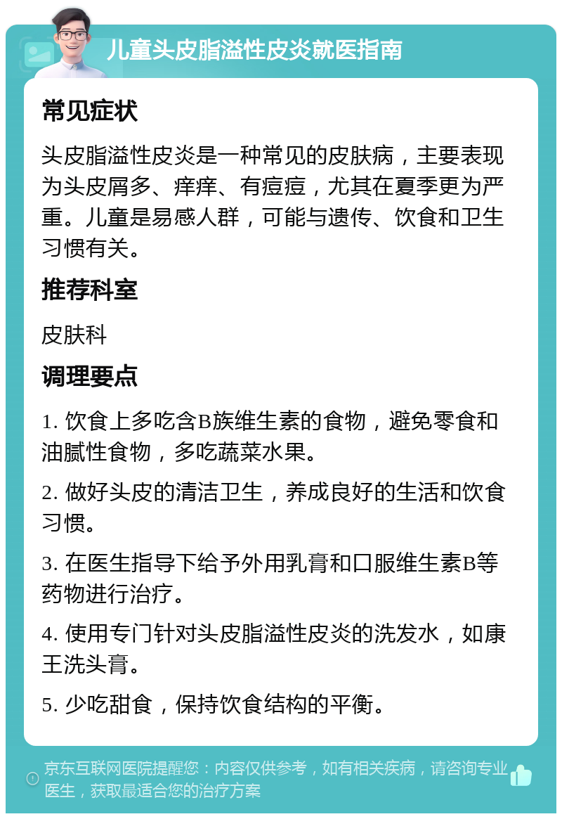 儿童头皮脂溢性皮炎就医指南 常见症状 头皮脂溢性皮炎是一种常见的皮肤病，主要表现为头皮屑多、痒痒、有痘痘，尤其在夏季更为严重。儿童是易感人群，可能与遗传、饮食和卫生习惯有关。 推荐科室 皮肤科 调理要点 1. 饮食上多吃含B族维生素的食物，避免零食和油腻性食物，多吃蔬菜水果。 2. 做好头皮的清洁卫生，养成良好的生活和饮食习惯。 3. 在医生指导下给予外用乳膏和口服维生素B等药物进行治疗。 4. 使用专门针对头皮脂溢性皮炎的洗发水，如康王洗头膏。 5. 少吃甜食，保持饮食结构的平衡。