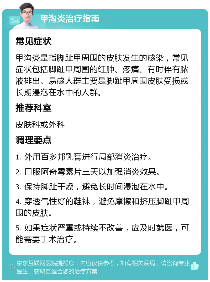 甲沟炎治疗指南 常见症状 甲沟炎是指脚趾甲周围的皮肤发生的感染，常见症状包括脚趾甲周围的红肿、疼痛、有时伴有脓液排出。易感人群主要是脚趾甲周围皮肤受损或长期浸泡在水中的人群。 推荐科室 皮肤科或外科 调理要点 1. 外用百多邦乳膏进行局部消炎治疗。 2. 口服阿奇霉素片三天以加强消炎效果。 3. 保持脚趾干燥，避免长时间浸泡在水中。 4. 穿透气性好的鞋袜，避免摩擦和挤压脚趾甲周围的皮肤。 5. 如果症状严重或持续不改善，应及时就医，可能需要手术治疗。