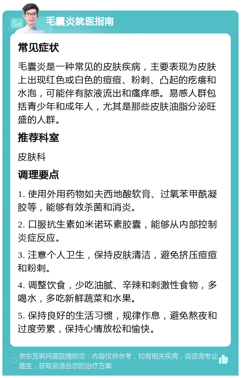 毛囊炎就医指南 常见症状 毛囊炎是一种常见的皮肤疾病，主要表现为皮肤上出现红色或白色的痘痘、粉刺、凸起的疙瘩和水泡，可能伴有脓液流出和瘙痒感。易感人群包括青少年和成年人，尤其是那些皮肤油脂分泌旺盛的人群。 推荐科室 皮肤科 调理要点 1. 使用外用药物如夫西地酸软膏、过氧苯甲酰凝胶等，能够有效杀菌和消炎。 2. 口服抗生素如米诺环素胶囊，能够从内部控制炎症反应。 3. 注意个人卫生，保持皮肤清洁，避免挤压痘痘和粉刺。 4. 调整饮食，少吃油腻、辛辣和刺激性食物，多喝水，多吃新鲜蔬菜和水果。 5. 保持良好的生活习惯，规律作息，避免熬夜和过度劳累，保持心情放松和愉快。