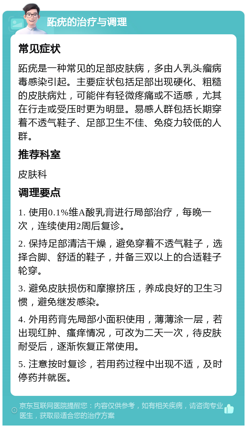 跖疣的治疗与调理 常见症状 跖疣是一种常见的足部皮肤病，多由人乳头瘤病毒感染引起。主要症状包括足部出现硬化、粗糙的皮肤病灶，可能伴有轻微疼痛或不适感，尤其在行走或受压时更为明显。易感人群包括长期穿着不透气鞋子、足部卫生不佳、免疫力较低的人群。 推荐科室 皮肤科 调理要点 1. 使用0.1%维A酸乳膏进行局部治疗，每晚一次，连续使用2周后复诊。 2. 保持足部清洁干燥，避免穿着不透气鞋子，选择合脚、舒适的鞋子，并备三双以上的合适鞋子轮穿。 3. 避免皮肤损伤和摩擦挤压，养成良好的卫生习惯，避免继发感染。 4. 外用药膏先局部小面积使用，薄薄涂一层，若出现红肿、瘙痒情况，可改为二天一次，待皮肤耐受后，逐渐恢复正常使用。 5. 注意按时复诊，若用药过程中出现不适，及时停药并就医。