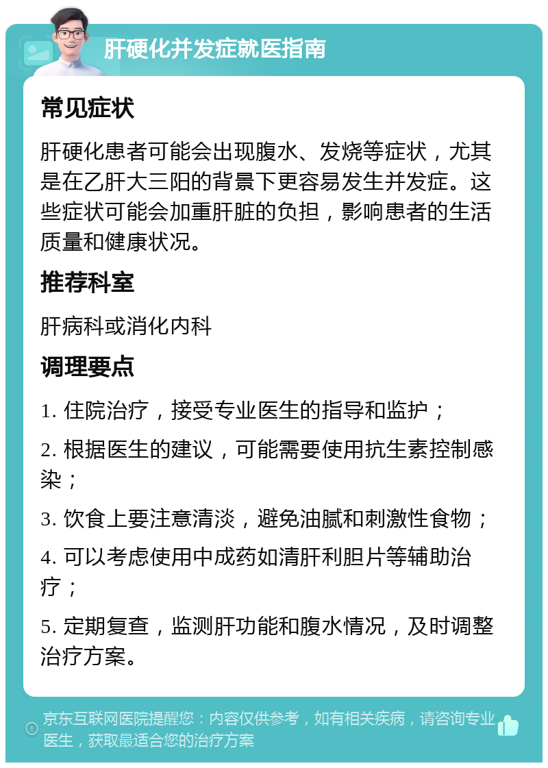 肝硬化并发症就医指南 常见症状 肝硬化患者可能会出现腹水、发烧等症状，尤其是在乙肝大三阳的背景下更容易发生并发症。这些症状可能会加重肝脏的负担，影响患者的生活质量和健康状况。 推荐科室 肝病科或消化内科 调理要点 1. 住院治疗，接受专业医生的指导和监护； 2. 根据医生的建议，可能需要使用抗生素控制感染； 3. 饮食上要注意清淡，避免油腻和刺激性食物； 4. 可以考虑使用中成药如清肝利胆片等辅助治疗； 5. 定期复查，监测肝功能和腹水情况，及时调整治疗方案。