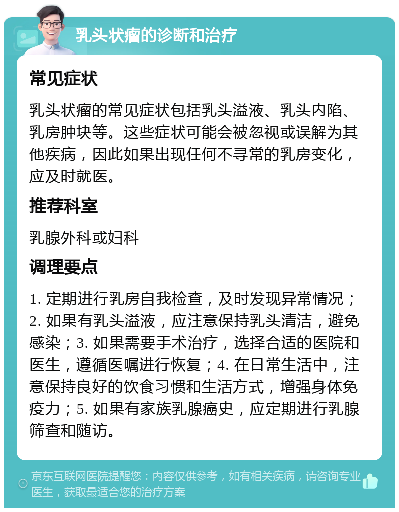 乳头状瘤的诊断和治疗 常见症状 乳头状瘤的常见症状包括乳头溢液、乳头内陷、乳房肿块等。这些症状可能会被忽视或误解为其他疾病，因此如果出现任何不寻常的乳房变化，应及时就医。 推荐科室 乳腺外科或妇科 调理要点 1. 定期进行乳房自我检查，及时发现异常情况；2. 如果有乳头溢液，应注意保持乳头清洁，避免感染；3. 如果需要手术治疗，选择合适的医院和医生，遵循医嘱进行恢复；4. 在日常生活中，注意保持良好的饮食习惯和生活方式，增强身体免疫力；5. 如果有家族乳腺癌史，应定期进行乳腺筛查和随访。