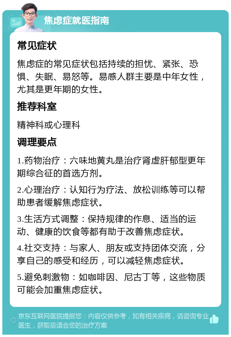 焦虑症就医指南 常见症状 焦虑症的常见症状包括持续的担忧、紧张、恐惧、失眠、易怒等。易感人群主要是中年女性，尤其是更年期的女性。 推荐科室 精神科或心理科 调理要点 1.药物治疗：六味地黄丸是治疗肾虚肝郁型更年期综合征的首选方剂。 2.心理治疗：认知行为疗法、放松训练等可以帮助患者缓解焦虑症状。 3.生活方式调整：保持规律的作息、适当的运动、健康的饮食等都有助于改善焦虑症状。 4.社交支持：与家人、朋友或支持团体交流，分享自己的感受和经历，可以减轻焦虑症状。 5.避免刺激物：如咖啡因、尼古丁等，这些物质可能会加重焦虑症状。