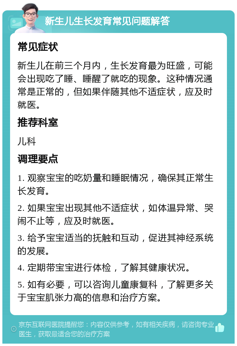 新生儿生长发育常见问题解答 常见症状 新生儿在前三个月内，生长发育最为旺盛，可能会出现吃了睡、睡醒了就吃的现象。这种情况通常是正常的，但如果伴随其他不适症状，应及时就医。 推荐科室 儿科 调理要点 1. 观察宝宝的吃奶量和睡眠情况，确保其正常生长发育。 2. 如果宝宝出现其他不适症状，如体温异常、哭闹不止等，应及时就医。 3. 给予宝宝适当的抚触和互动，促进其神经系统的发展。 4. 定期带宝宝进行体检，了解其健康状况。 5. 如有必要，可以咨询儿童康复科，了解更多关于宝宝肌张力高的信息和治疗方案。