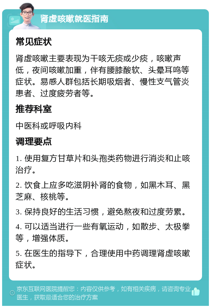 肾虚咳嗽就医指南 常见症状 肾虚咳嗽主要表现为干咳无痰或少痰，咳嗽声低，夜间咳嗽加重，伴有腰膝酸软、头晕耳鸣等症状。易感人群包括长期吸烟者、慢性支气管炎患者、过度疲劳者等。 推荐科室 中医科或呼吸内科 调理要点 1. 使用复方甘草片和头孢类药物进行消炎和止咳治疗。 2. 饮食上应多吃滋阴补肾的食物，如黑木耳、黑芝麻、核桃等。 3. 保持良好的生活习惯，避免熬夜和过度劳累。 4. 可以适当进行一些有氧运动，如散步、太极拳等，增强体质。 5. 在医生的指导下，合理使用中药调理肾虚咳嗽症状。