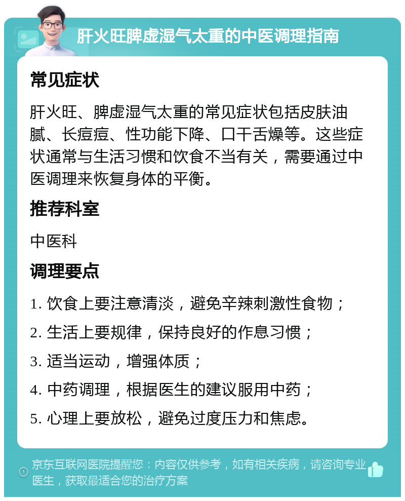 肝火旺脾虚湿气太重的中医调理指南 常见症状 肝火旺、脾虚湿气太重的常见症状包括皮肤油腻、长痘痘、性功能下降、口干舌燥等。这些症状通常与生活习惯和饮食不当有关，需要通过中医调理来恢复身体的平衡。 推荐科室 中医科 调理要点 1. 饮食上要注意清淡，避免辛辣刺激性食物； 2. 生活上要规律，保持良好的作息习惯； 3. 适当运动，增强体质； 4. 中药调理，根据医生的建议服用中药； 5. 心理上要放松，避免过度压力和焦虑。