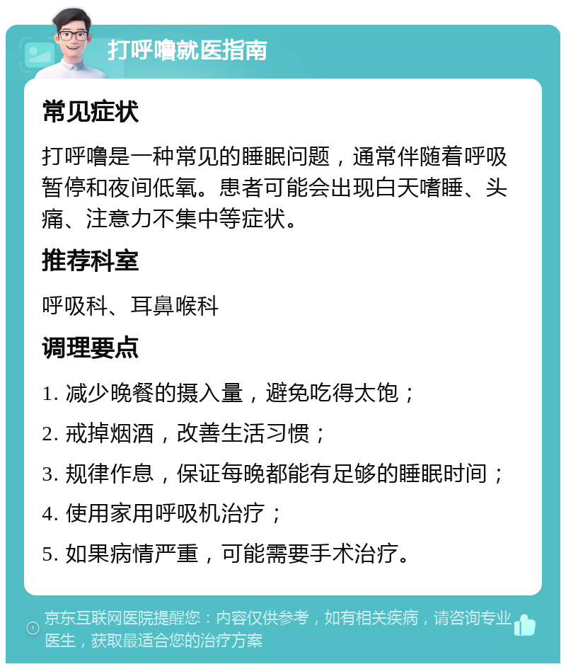 打呼噜就医指南 常见症状 打呼噜是一种常见的睡眠问题，通常伴随着呼吸暂停和夜间低氧。患者可能会出现白天嗜睡、头痛、注意力不集中等症状。 推荐科室 呼吸科、耳鼻喉科 调理要点 1. 减少晚餐的摄入量，避免吃得太饱； 2. 戒掉烟酒，改善生活习惯； 3. 规律作息，保证每晚都能有足够的睡眠时间； 4. 使用家用呼吸机治疗； 5. 如果病情严重，可能需要手术治疗。