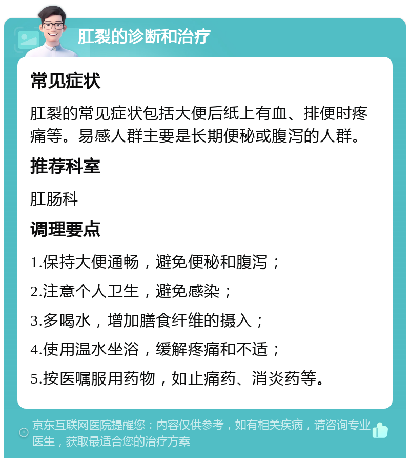 肛裂的诊断和治疗 常见症状 肛裂的常见症状包括大便后纸上有血、排便时疼痛等。易感人群主要是长期便秘或腹泻的人群。 推荐科室 肛肠科 调理要点 1.保持大便通畅，避免便秘和腹泻； 2.注意个人卫生，避免感染； 3.多喝水，增加膳食纤维的摄入； 4.使用温水坐浴，缓解疼痛和不适； 5.按医嘱服用药物，如止痛药、消炎药等。