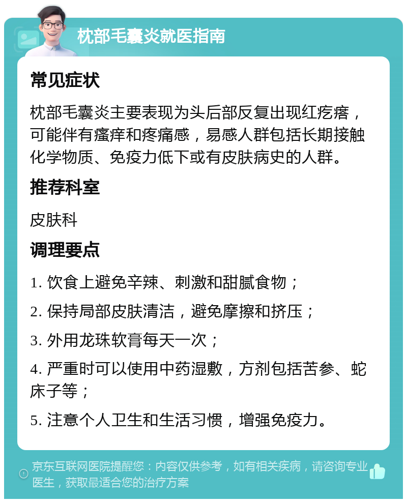 枕部毛囊炎就医指南 常见症状 枕部毛囊炎主要表现为头后部反复出现红疙瘩，可能伴有瘙痒和疼痛感，易感人群包括长期接触化学物质、免疫力低下或有皮肤病史的人群。 推荐科室 皮肤科 调理要点 1. 饮食上避免辛辣、刺激和甜腻食物； 2. 保持局部皮肤清洁，避免摩擦和挤压； 3. 外用龙珠软膏每天一次； 4. 严重时可以使用中药湿敷，方剂包括苦参、蛇床子等； 5. 注意个人卫生和生活习惯，增强免疫力。