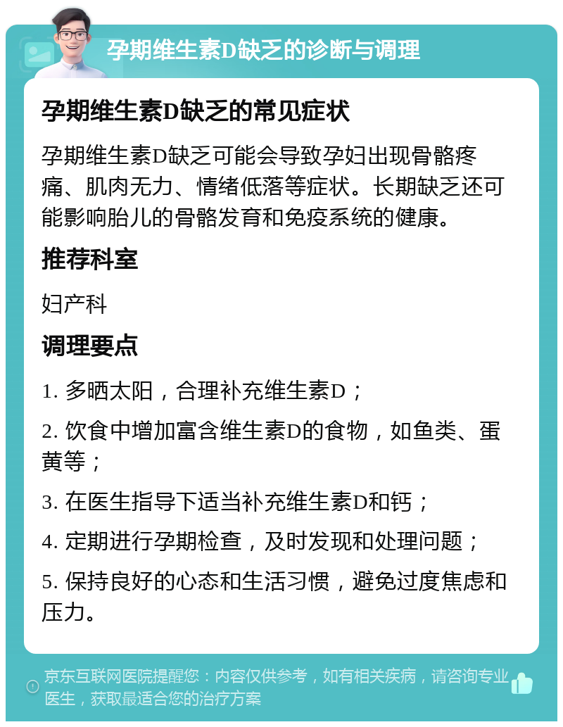 孕期维生素D缺乏的诊断与调理 孕期维生素D缺乏的常见症状 孕期维生素D缺乏可能会导致孕妇出现骨骼疼痛、肌肉无力、情绪低落等症状。长期缺乏还可能影响胎儿的骨骼发育和免疫系统的健康。 推荐科室 妇产科 调理要点 1. 多晒太阳，合理补充维生素D； 2. 饮食中增加富含维生素D的食物，如鱼类、蛋黄等； 3. 在医生指导下适当补充维生素D和钙； 4. 定期进行孕期检查，及时发现和处理问题； 5. 保持良好的心态和生活习惯，避免过度焦虑和压力。