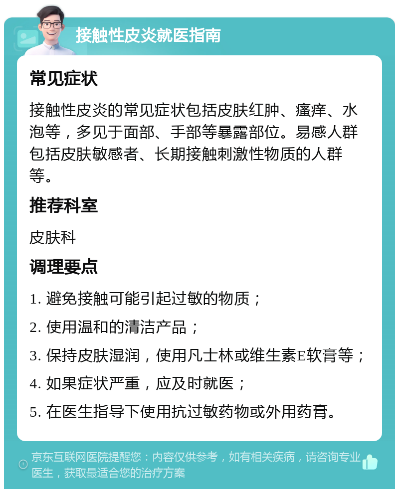 接触性皮炎就医指南 常见症状 接触性皮炎的常见症状包括皮肤红肿、瘙痒、水泡等，多见于面部、手部等暴露部位。易感人群包括皮肤敏感者、长期接触刺激性物质的人群等。 推荐科室 皮肤科 调理要点 1. 避免接触可能引起过敏的物质； 2. 使用温和的清洁产品； 3. 保持皮肤湿润，使用凡士林或维生素E软膏等； 4. 如果症状严重，应及时就医； 5. 在医生指导下使用抗过敏药物或外用药膏。