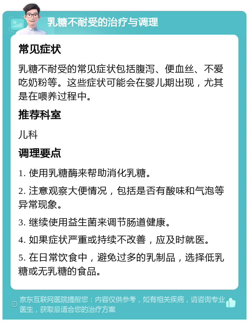 乳糖不耐受的治疗与调理 常见症状 乳糖不耐受的常见症状包括腹泻、便血丝、不爱吃奶粉等。这些症状可能会在婴儿期出现，尤其是在喂养过程中。 推荐科室 儿科 调理要点 1. 使用乳糖酶来帮助消化乳糖。 2. 注意观察大便情况，包括是否有酸味和气泡等异常现象。 3. 继续使用益生菌来调节肠道健康。 4. 如果症状严重或持续不改善，应及时就医。 5. 在日常饮食中，避免过多的乳制品，选择低乳糖或无乳糖的食品。