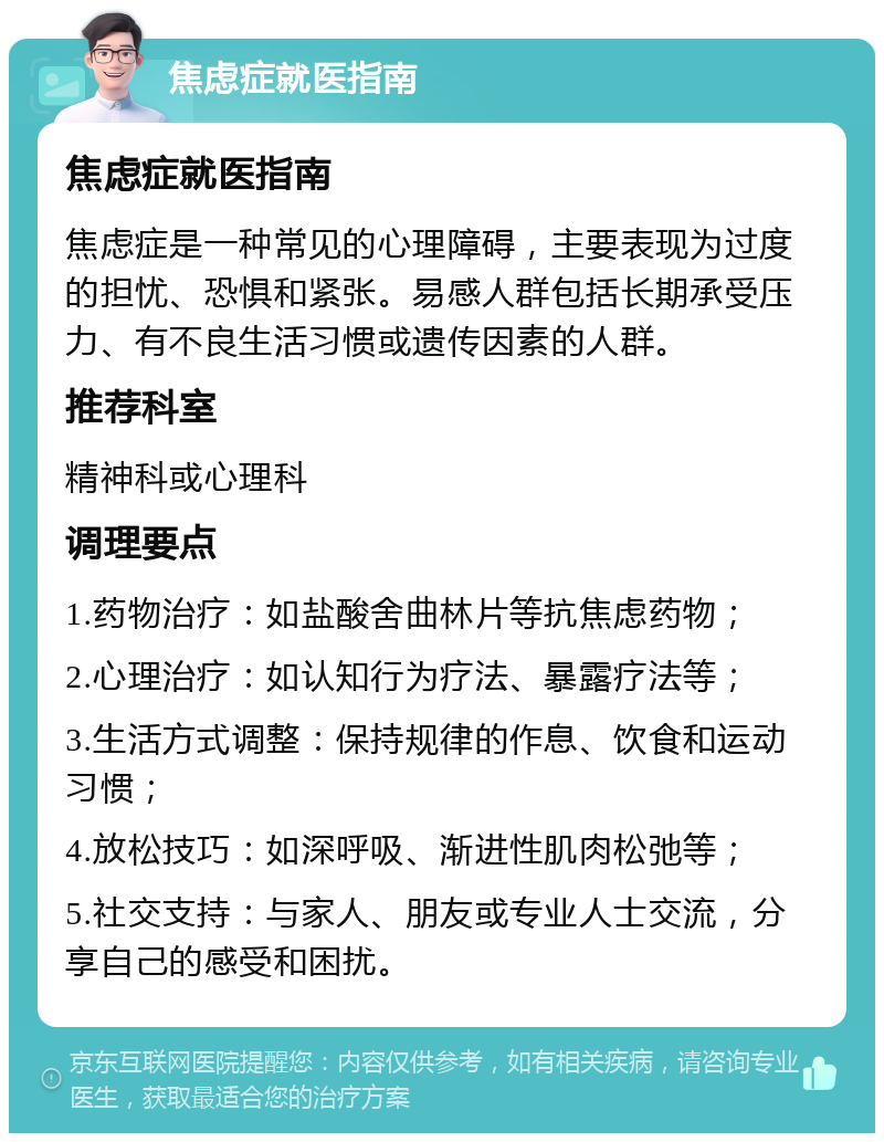 焦虑症就医指南 焦虑症就医指南 焦虑症是一种常见的心理障碍，主要表现为过度的担忧、恐惧和紧张。易感人群包括长期承受压力、有不良生活习惯或遗传因素的人群。 推荐科室 精神科或心理科 调理要点 1.药物治疗：如盐酸舍曲林片等抗焦虑药物； 2.心理治疗：如认知行为疗法、暴露疗法等； 3.生活方式调整：保持规律的作息、饮食和运动习惯； 4.放松技巧：如深呼吸、渐进性肌肉松弛等； 5.社交支持：与家人、朋友或专业人士交流，分享自己的感受和困扰。