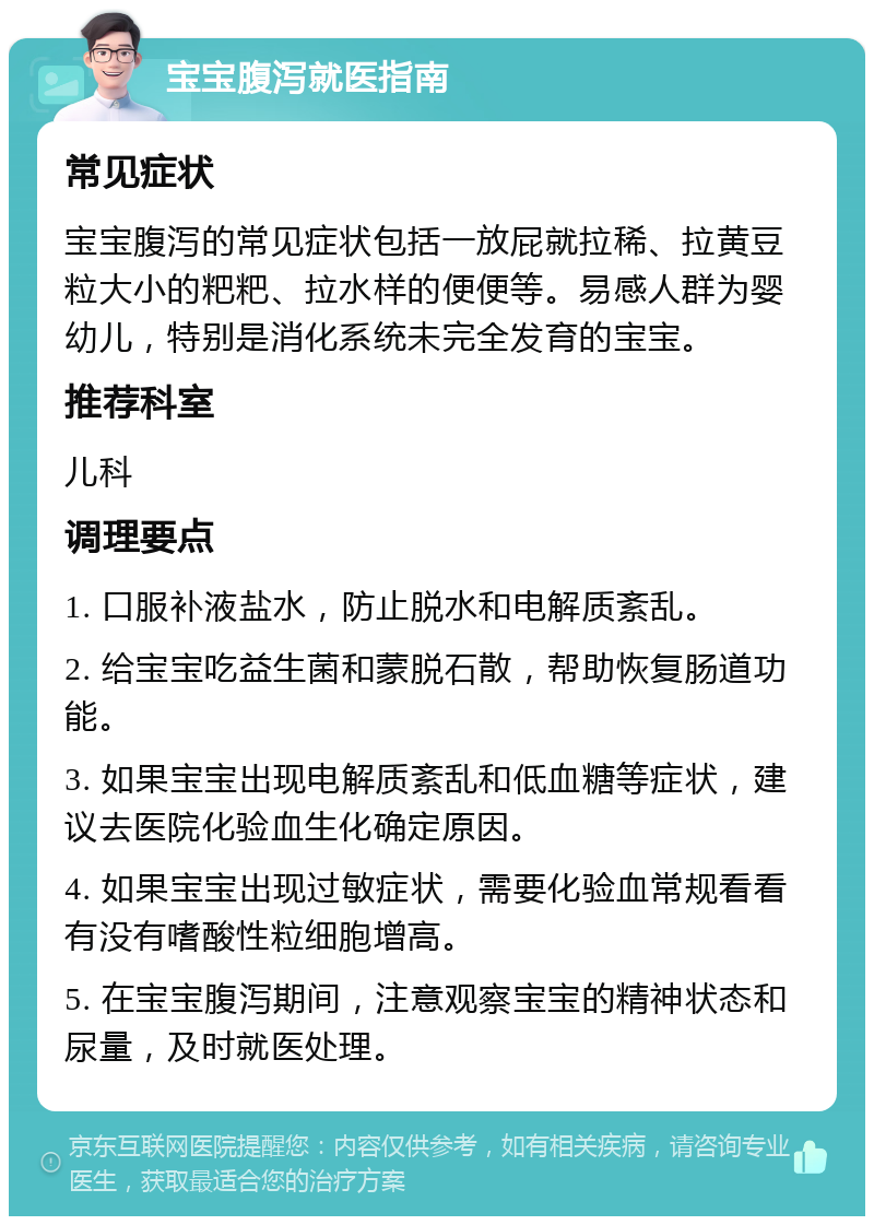 宝宝腹泻就医指南 常见症状 宝宝腹泻的常见症状包括一放屁就拉稀、拉黄豆粒大小的粑粑、拉水样的便便等。易感人群为婴幼儿，特别是消化系统未完全发育的宝宝。 推荐科室 儿科 调理要点 1. 口服补液盐水，防止脱水和电解质紊乱。 2. 给宝宝吃益生菌和蒙脱石散，帮助恢复肠道功能。 3. 如果宝宝出现电解质紊乱和低血糖等症状，建议去医院化验血生化确定原因。 4. 如果宝宝出现过敏症状，需要化验血常规看看有没有嗜酸性粒细胞增高。 5. 在宝宝腹泻期间，注意观察宝宝的精神状态和尿量，及时就医处理。