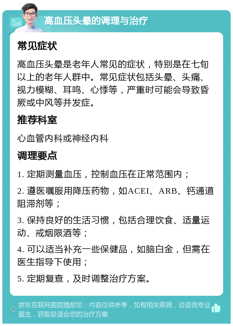 高血压头晕的调理与治疗 常见症状 高血压头晕是老年人常见的症状，特别是在七旬以上的老年人群中。常见症状包括头晕、头痛、视力模糊、耳鸣、心悸等，严重时可能会导致昏厥或中风等并发症。 推荐科室 心血管内科或神经内科 调理要点 1. 定期测量血压，控制血压在正常范围内； 2. 遵医嘱服用降压药物，如ACEI、ARB、钙通道阻滞剂等； 3. 保持良好的生活习惯，包括合理饮食、适量运动、戒烟限酒等； 4. 可以适当补充一些保健品，如脑白金，但需在医生指导下使用； 5. 定期复查，及时调整治疗方案。