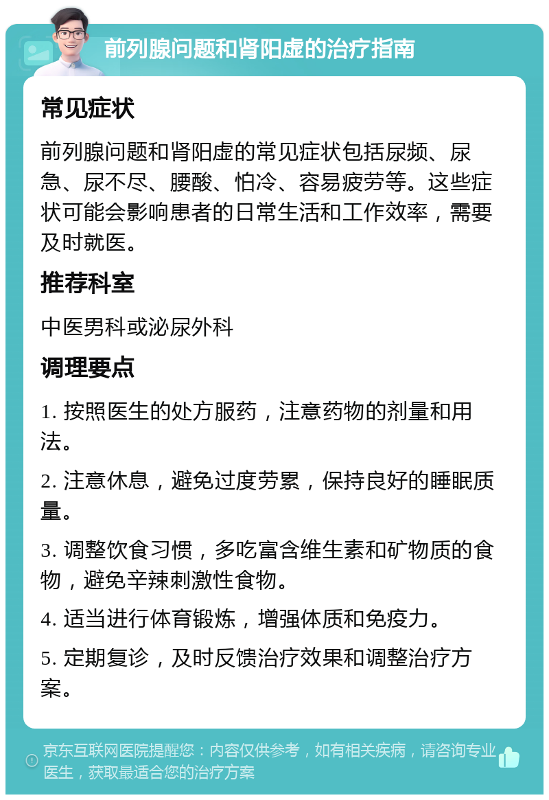 前列腺问题和肾阳虚的治疗指南 常见症状 前列腺问题和肾阳虚的常见症状包括尿频、尿急、尿不尽、腰酸、怕冷、容易疲劳等。这些症状可能会影响患者的日常生活和工作效率，需要及时就医。 推荐科室 中医男科或泌尿外科 调理要点 1. 按照医生的处方服药，注意药物的剂量和用法。 2. 注意休息，避免过度劳累，保持良好的睡眠质量。 3. 调整饮食习惯，多吃富含维生素和矿物质的食物，避免辛辣刺激性食物。 4. 适当进行体育锻炼，增强体质和免疫力。 5. 定期复诊，及时反馈治疗效果和调整治疗方案。