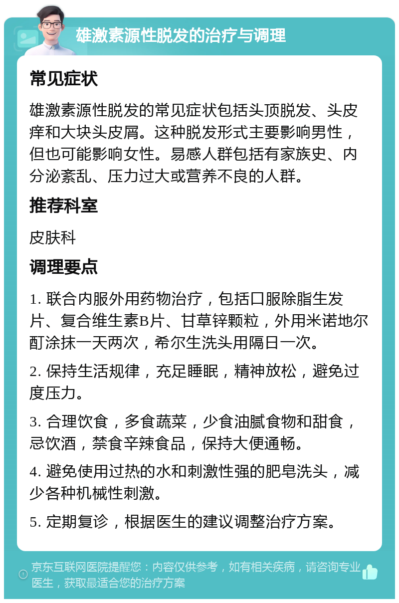 雄激素源性脱发的治疗与调理 常见症状 雄激素源性脱发的常见症状包括头顶脱发、头皮痒和大块头皮屑。这种脱发形式主要影响男性，但也可能影响女性。易感人群包括有家族史、内分泌紊乱、压力过大或营养不良的人群。 推荐科室 皮肤科 调理要点 1. 联合内服外用药物治疗，包括口服除脂生发片、复合维生素B片、甘草锌颗粒，外用米诺地尔酊涂抹一天两次，希尔生洗头用隔日一次。 2. 保持生活规律，充足睡眠，精神放松，避免过度压力。 3. 合理饮食，多食蔬菜，少食油腻食物和甜食，忌饮酒，禁食辛辣食品，保持大便通畅。 4. 避免使用过热的水和刺激性强的肥皂洗头，减少各种机械性刺激。 5. 定期复诊，根据医生的建议调整治疗方案。