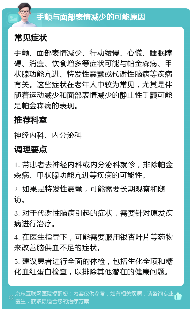 手颤与面部表情减少的可能原因 常见症状 手颤、面部表情减少、行动缓慢、心慌、睡眠障碍、消瘦、饮食增多等症状可能与帕金森病、甲状腺功能亢进、特发性震颤或代谢性脑病等疾病有关。这些症状在老年人中较为常见，尤其是伴随着运动减少和面部表情减少的静止性手颤可能是帕金森病的表现。 推荐科室 神经内科、内分泌科 调理要点 1. 带患者去神经内科或内分泌科就诊，排除帕金森病、甲状腺功能亢进等疾病的可能性。 2. 如果是特发性震颤，可能需要长期观察和随访。 3. 对于代谢性脑病引起的症状，需要针对原发疾病进行治疗。 4. 在医生指导下，可能需要服用银杏叶片等药物来改善脑供血不足的症状。 5. 建议患者进行全面的体检，包括生化全项和糖化血红蛋白检查，以排除其他潜在的健康问题。