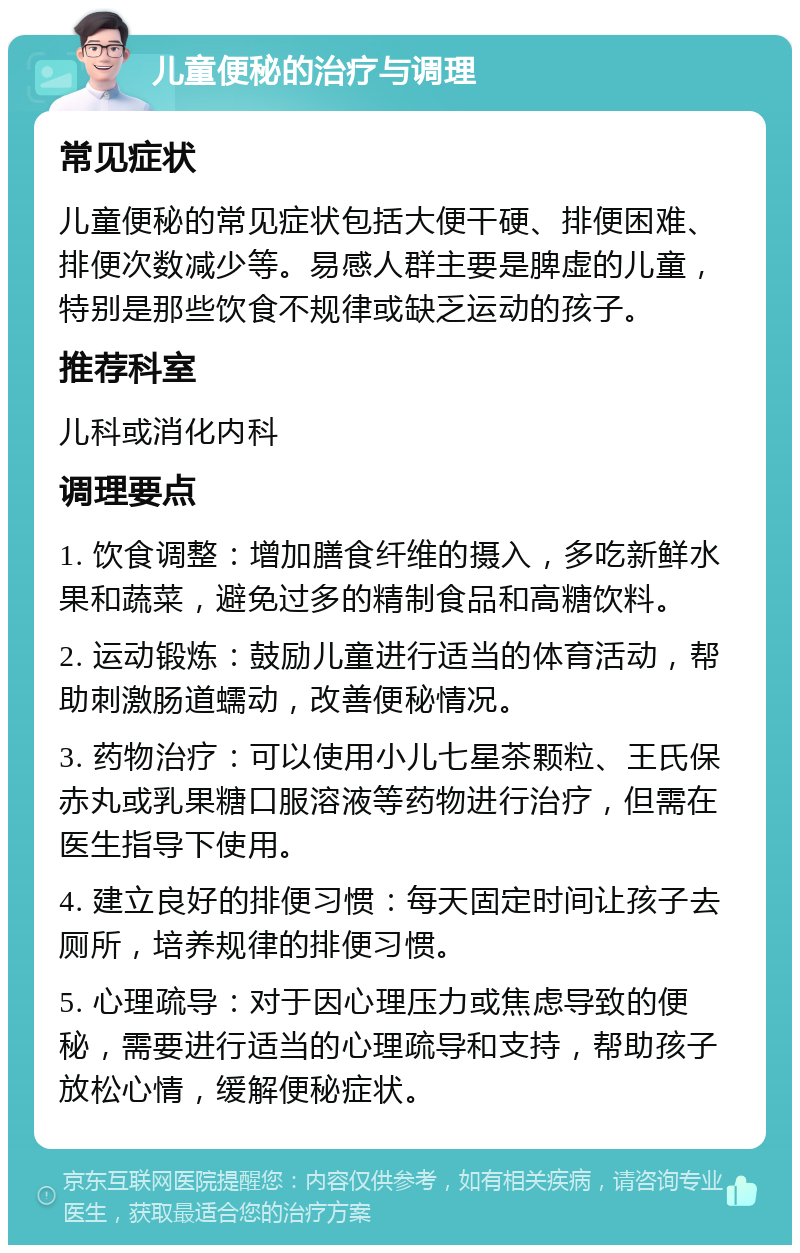 儿童便秘的治疗与调理 常见症状 儿童便秘的常见症状包括大便干硬、排便困难、排便次数减少等。易感人群主要是脾虚的儿童，特别是那些饮食不规律或缺乏运动的孩子。 推荐科室 儿科或消化内科 调理要点 1. 饮食调整：增加膳食纤维的摄入，多吃新鲜水果和蔬菜，避免过多的精制食品和高糖饮料。 2. 运动锻炼：鼓励儿童进行适当的体育活动，帮助刺激肠道蠕动，改善便秘情况。 3. 药物治疗：可以使用小儿七星茶颗粒、王氏保赤丸或乳果糖口服溶液等药物进行治疗，但需在医生指导下使用。 4. 建立良好的排便习惯：每天固定时间让孩子去厕所，培养规律的排便习惯。 5. 心理疏导：对于因心理压力或焦虑导致的便秘，需要进行适当的心理疏导和支持，帮助孩子放松心情，缓解便秘症状。