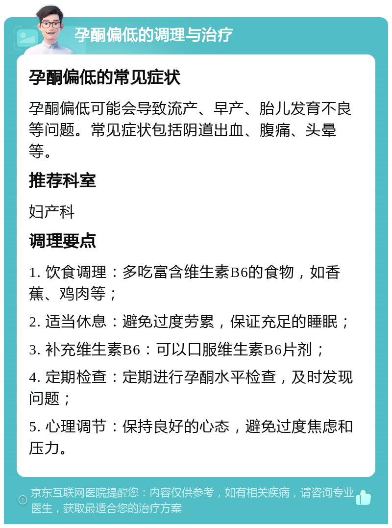 孕酮偏低的调理与治疗 孕酮偏低的常见症状 孕酮偏低可能会导致流产、早产、胎儿发育不良等问题。常见症状包括阴道出血、腹痛、头晕等。 推荐科室 妇产科 调理要点 1. 饮食调理：多吃富含维生素B6的食物，如香蕉、鸡肉等； 2. 适当休息：避免过度劳累，保证充足的睡眠； 3. 补充维生素B6：可以口服维生素B6片剂； 4. 定期检查：定期进行孕酮水平检查，及时发现问题； 5. 心理调节：保持良好的心态，避免过度焦虑和压力。