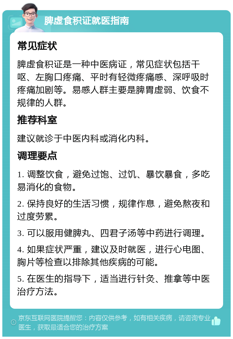 脾虚食积证就医指南 常见症状 脾虚食积证是一种中医病证，常见症状包括干呕、左胸口疼痛、平时有轻微疼痛感、深呼吸时疼痛加剧等。易感人群主要是脾胃虚弱、饮食不规律的人群。 推荐科室 建议就诊于中医内科或消化内科。 调理要点 1. 调整饮食，避免过饱、过饥、暴饮暴食，多吃易消化的食物。 2. 保持良好的生活习惯，规律作息，避免熬夜和过度劳累。 3. 可以服用健脾丸、四君子汤等中药进行调理。 4. 如果症状严重，建议及时就医，进行心电图、胸片等检查以排除其他疾病的可能。 5. 在医生的指导下，适当进行针灸、推拿等中医治疗方法。