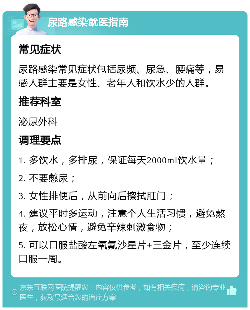 尿路感染就医指南 常见症状 尿路感染常见症状包括尿频、尿急、腰痛等，易感人群主要是女性、老年人和饮水少的人群。 推荐科室 泌尿外科 调理要点 1. 多饮水，多排尿，保证每天2000ml饮水量； 2. 不要憋尿； 3. 女性排便后，从前向后擦拭肛门； 4. 建议平时多运动，注意个人生活习惯，避免熬夜，放松心情，避免辛辣刺激食物； 5. 可以口服盐酸左氧氟沙星片+三金片，至少连续口服一周。