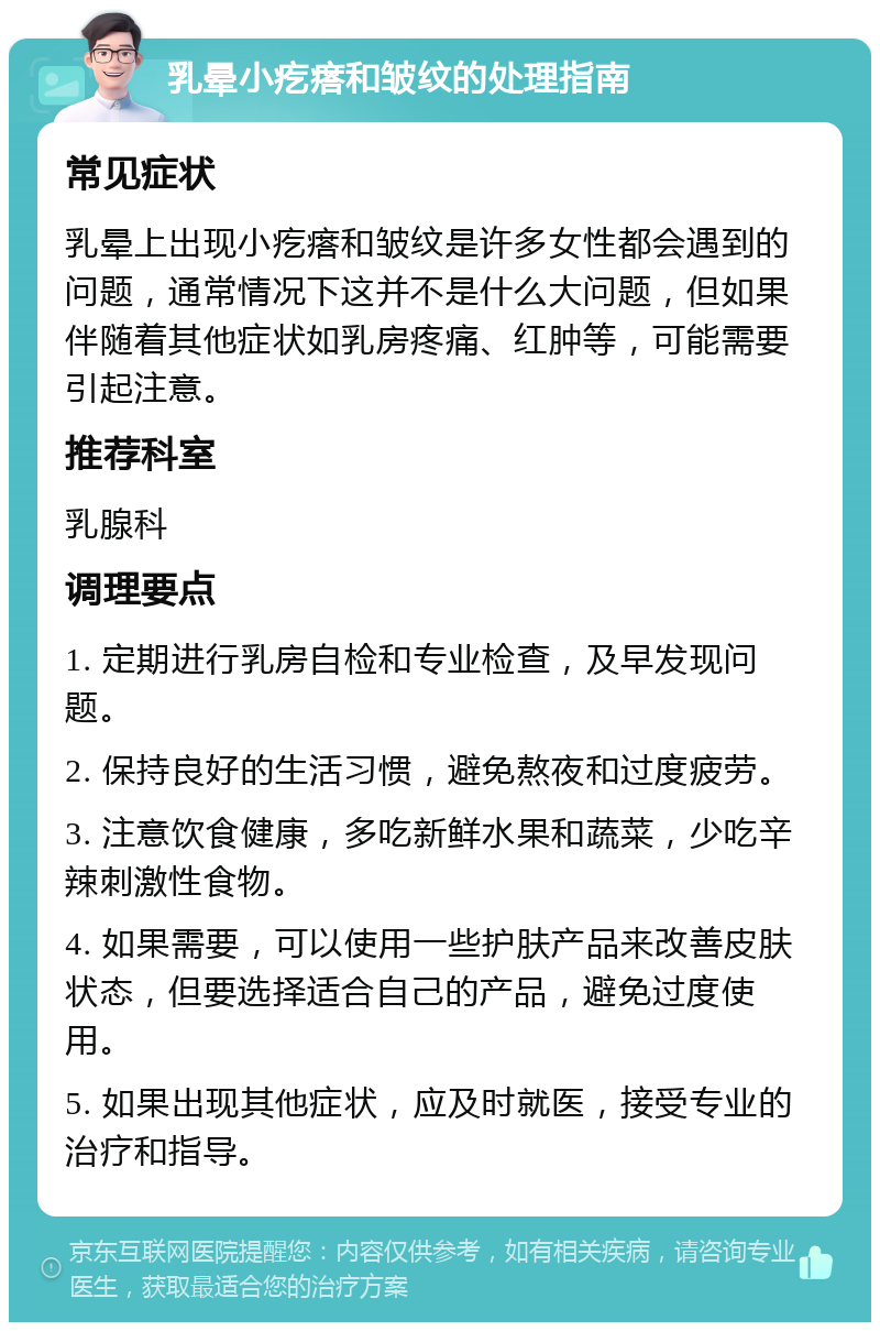 乳晕小疙瘩和皱纹的处理指南 常见症状 乳晕上出现小疙瘩和皱纹是许多女性都会遇到的问题，通常情况下这并不是什么大问题，但如果伴随着其他症状如乳房疼痛、红肿等，可能需要引起注意。 推荐科室 乳腺科 调理要点 1. 定期进行乳房自检和专业检查，及早发现问题。 2. 保持良好的生活习惯，避免熬夜和过度疲劳。 3. 注意饮食健康，多吃新鲜水果和蔬菜，少吃辛辣刺激性食物。 4. 如果需要，可以使用一些护肤产品来改善皮肤状态，但要选择适合自己的产品，避免过度使用。 5. 如果出现其他症状，应及时就医，接受专业的治疗和指导。