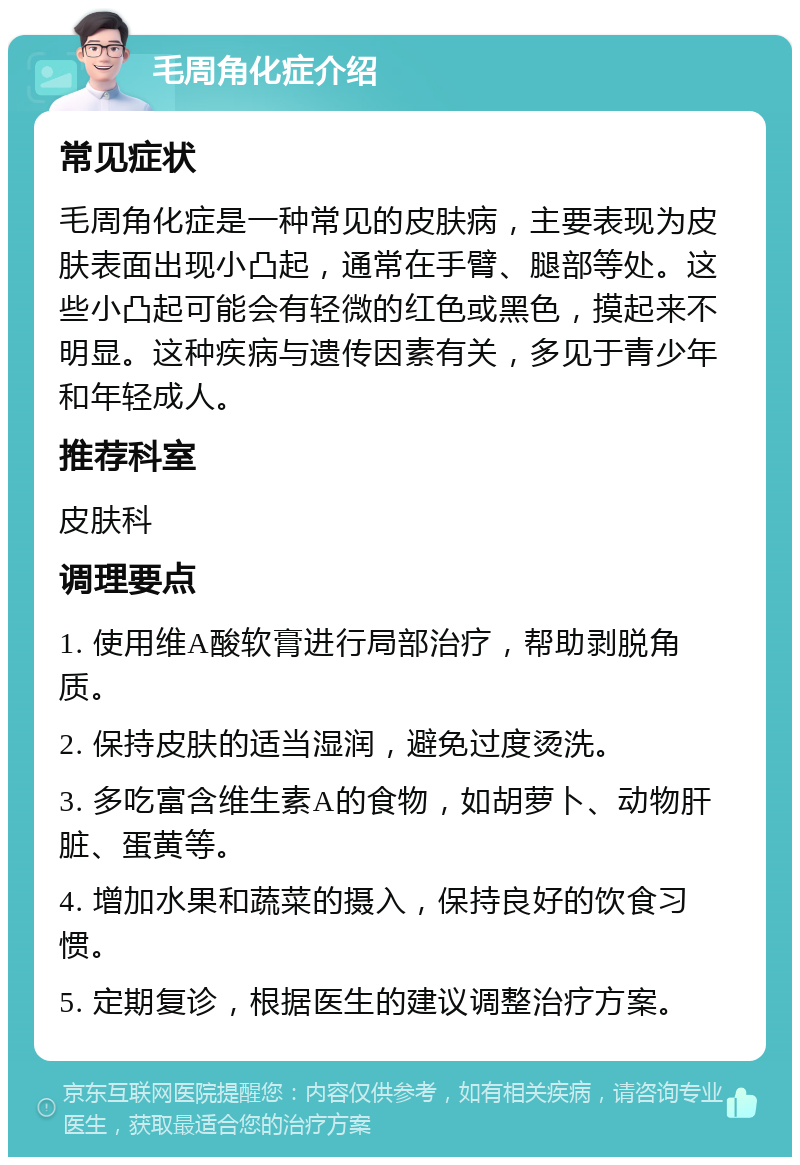 毛周角化症介绍 常见症状 毛周角化症是一种常见的皮肤病，主要表现为皮肤表面出现小凸起，通常在手臂、腿部等处。这些小凸起可能会有轻微的红色或黑色，摸起来不明显。这种疾病与遗传因素有关，多见于青少年和年轻成人。 推荐科室 皮肤科 调理要点 1. 使用维A酸软膏进行局部治疗，帮助剥脱角质。 2. 保持皮肤的适当湿润，避免过度烫洗。 3. 多吃富含维生素A的食物，如胡萝卜、动物肝脏、蛋黄等。 4. 增加水果和蔬菜的摄入，保持良好的饮食习惯。 5. 定期复诊，根据医生的建议调整治疗方案。