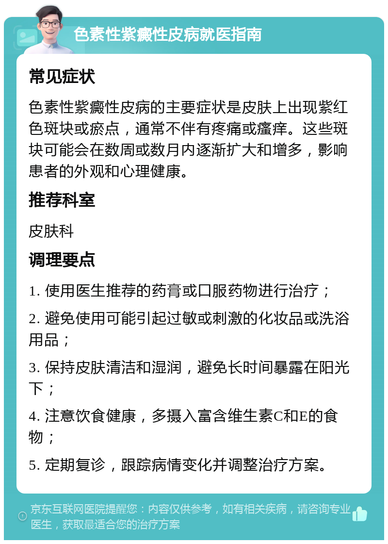 色素性紫癜性皮病就医指南 常见症状 色素性紫癜性皮病的主要症状是皮肤上出现紫红色斑块或瘀点，通常不伴有疼痛或瘙痒。这些斑块可能会在数周或数月内逐渐扩大和增多，影响患者的外观和心理健康。 推荐科室 皮肤科 调理要点 1. 使用医生推荐的药膏或口服药物进行治疗； 2. 避免使用可能引起过敏或刺激的化妆品或洗浴用品； 3. 保持皮肤清洁和湿润，避免长时间暴露在阳光下； 4. 注意饮食健康，多摄入富含维生素C和E的食物； 5. 定期复诊，跟踪病情变化并调整治疗方案。