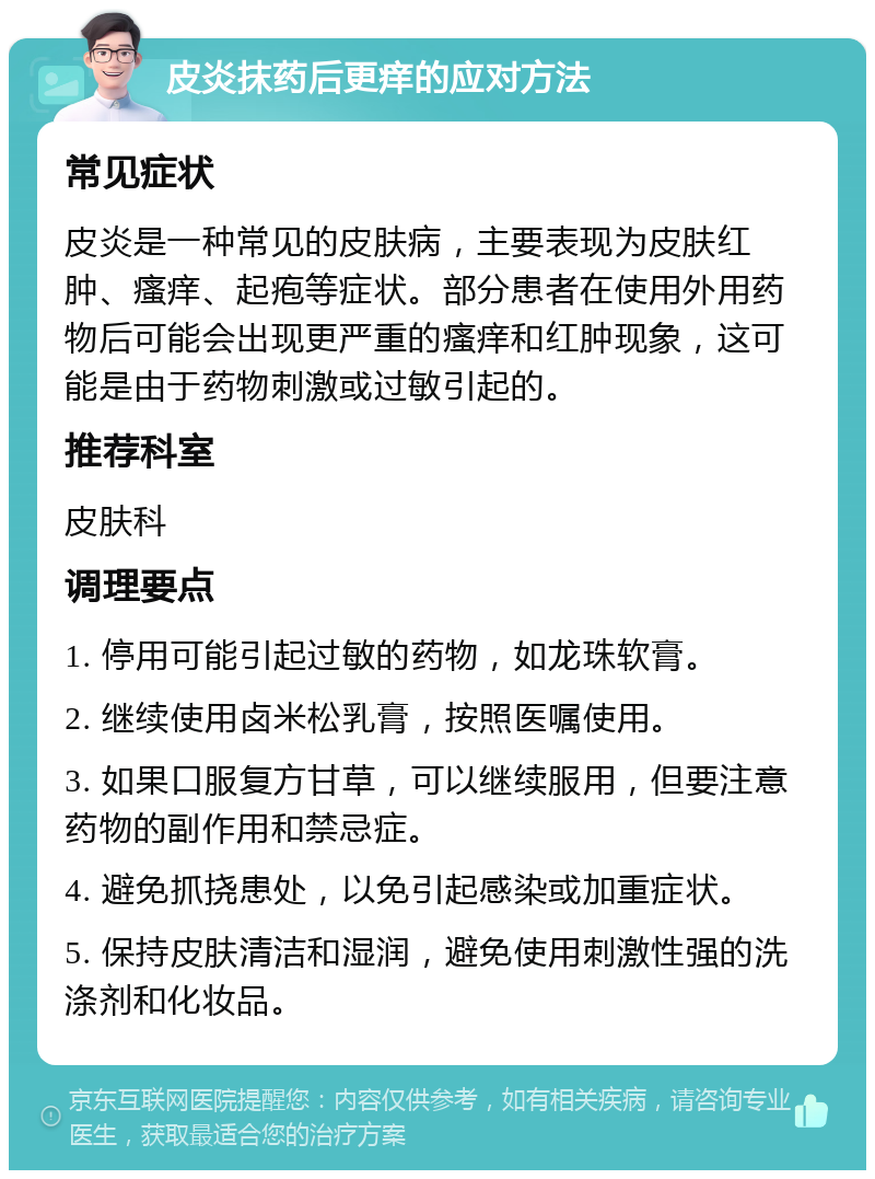 皮炎抹药后更痒的应对方法 常见症状 皮炎是一种常见的皮肤病，主要表现为皮肤红肿、瘙痒、起疱等症状。部分患者在使用外用药物后可能会出现更严重的瘙痒和红肿现象，这可能是由于药物刺激或过敏引起的。 推荐科室 皮肤科 调理要点 1. 停用可能引起过敏的药物，如龙珠软膏。 2. 继续使用卤米松乳膏，按照医嘱使用。 3. 如果口服复方甘草，可以继续服用，但要注意药物的副作用和禁忌症。 4. 避免抓挠患处，以免引起感染或加重症状。 5. 保持皮肤清洁和湿润，避免使用刺激性强的洗涤剂和化妆品。