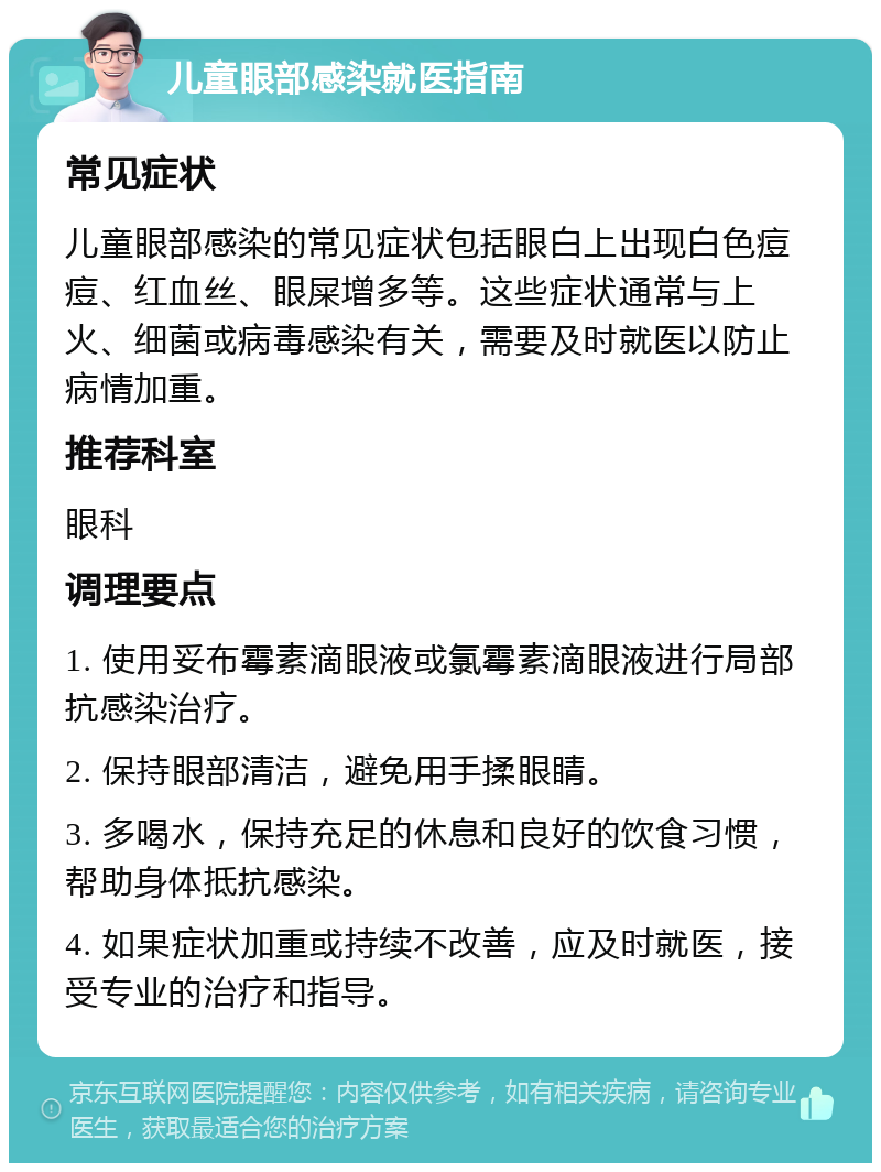 儿童眼部感染就医指南 常见症状 儿童眼部感染的常见症状包括眼白上出现白色痘痘、红血丝、眼屎增多等。这些症状通常与上火、细菌或病毒感染有关，需要及时就医以防止病情加重。 推荐科室 眼科 调理要点 1. 使用妥布霉素滴眼液或氯霉素滴眼液进行局部抗感染治疗。 2. 保持眼部清洁，避免用手揉眼睛。 3. 多喝水，保持充足的休息和良好的饮食习惯，帮助身体抵抗感染。 4. 如果症状加重或持续不改善，应及时就医，接受专业的治疗和指导。