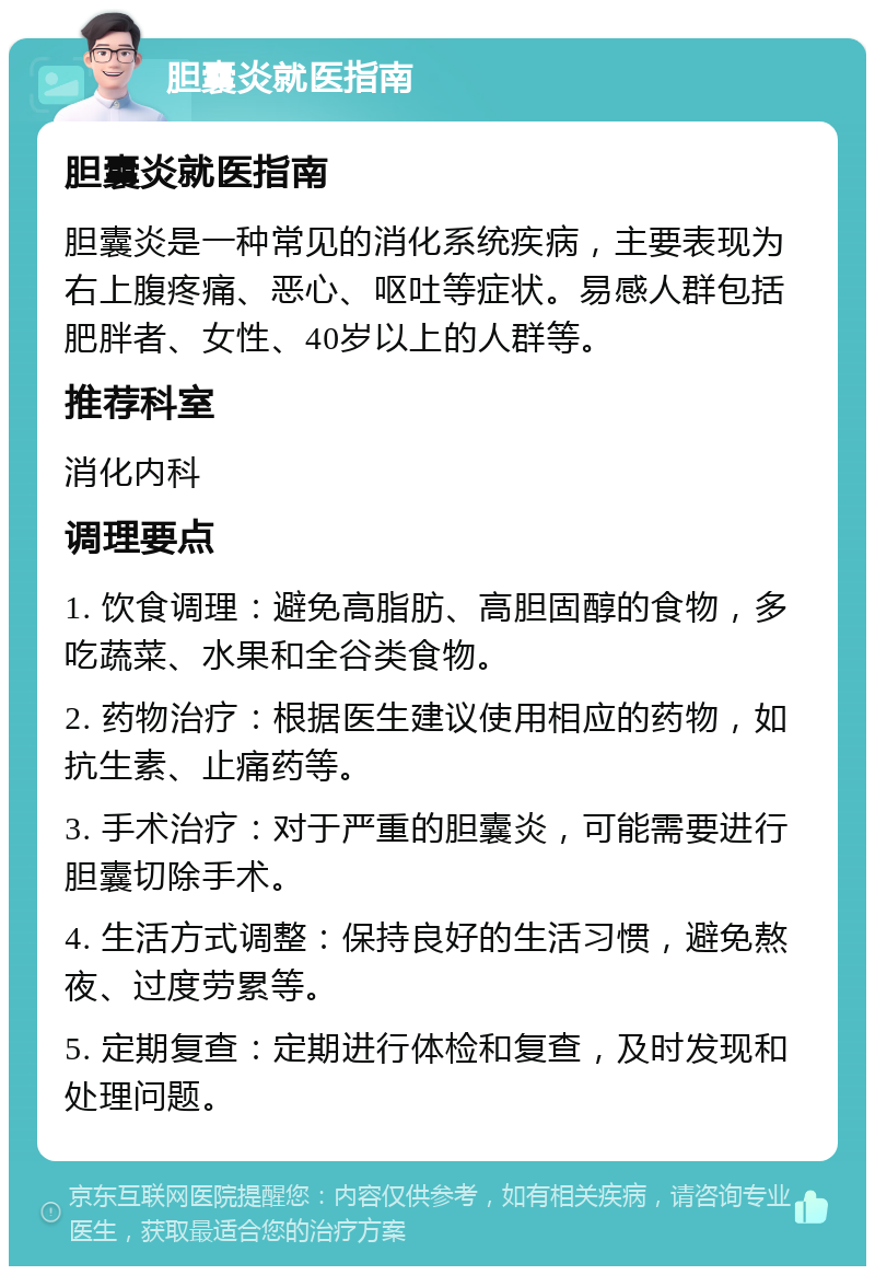 胆囊炎就医指南 胆囊炎就医指南 胆囊炎是一种常见的消化系统疾病，主要表现为右上腹疼痛、恶心、呕吐等症状。易感人群包括肥胖者、女性、40岁以上的人群等。 推荐科室 消化内科 调理要点 1. 饮食调理：避免高脂肪、高胆固醇的食物，多吃蔬菜、水果和全谷类食物。 2. 药物治疗：根据医生建议使用相应的药物，如抗生素、止痛药等。 3. 手术治疗：对于严重的胆囊炎，可能需要进行胆囊切除手术。 4. 生活方式调整：保持良好的生活习惯，避免熬夜、过度劳累等。 5. 定期复查：定期进行体检和复查，及时发现和处理问题。