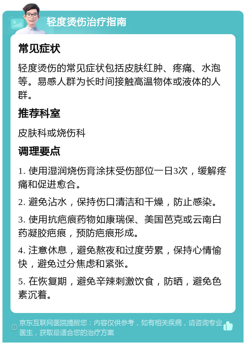 轻度烫伤治疗指南 常见症状 轻度烫伤的常见症状包括皮肤红肿、疼痛、水泡等。易感人群为长时间接触高温物体或液体的人群。 推荐科室 皮肤科或烧伤科 调理要点 1. 使用湿润烧伤膏涂抹受伤部位一日3次，缓解疼痛和促进愈合。 2. 避免沾水，保持伤口清洁和干燥，防止感染。 3. 使用抗疤痕药物如康瑞保、美国芭克或云南白药凝胶疤痕，预防疤痕形成。 4. 注意休息，避免熬夜和过度劳累，保持心情愉快，避免过分焦虑和紧张。 5. 在恢复期，避免辛辣刺激饮食，防晒，避免色素沉着。