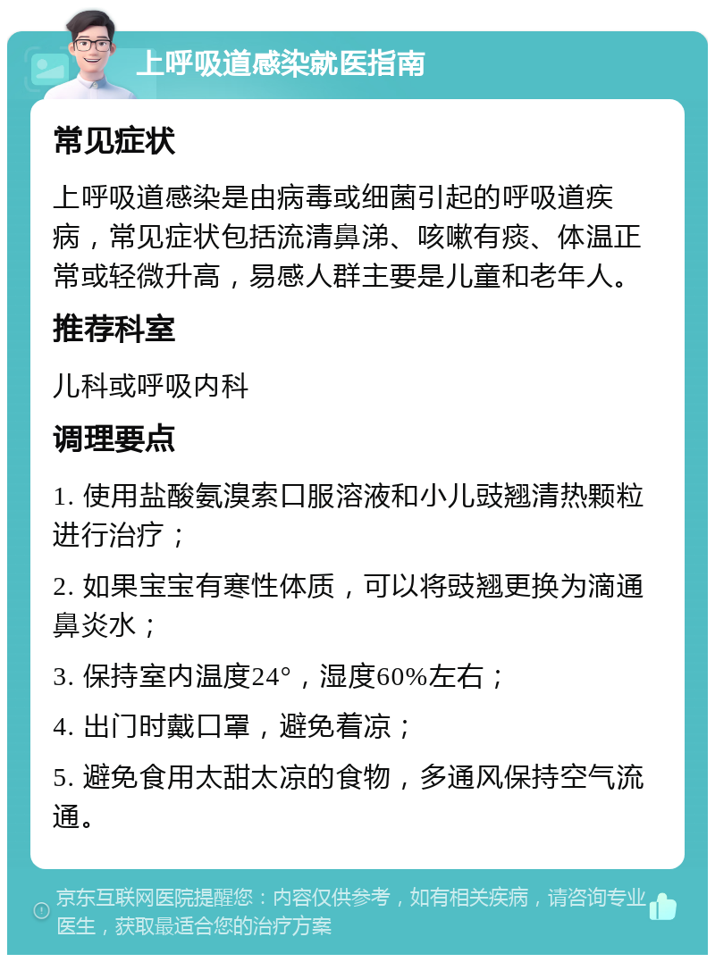 上呼吸道感染就医指南 常见症状 上呼吸道感染是由病毒或细菌引起的呼吸道疾病，常见症状包括流清鼻涕、咳嗽有痰、体温正常或轻微升高，易感人群主要是儿童和老年人。 推荐科室 儿科或呼吸内科 调理要点 1. 使用盐酸氨溴索口服溶液和小儿豉翘清热颗粒进行治疗； 2. 如果宝宝有寒性体质，可以将豉翘更换为滴通鼻炎水； 3. 保持室内温度24°，湿度60%左右； 4. 出门时戴口罩，避免着凉； 5. 避免食用太甜太凉的食物，多通风保持空气流通。