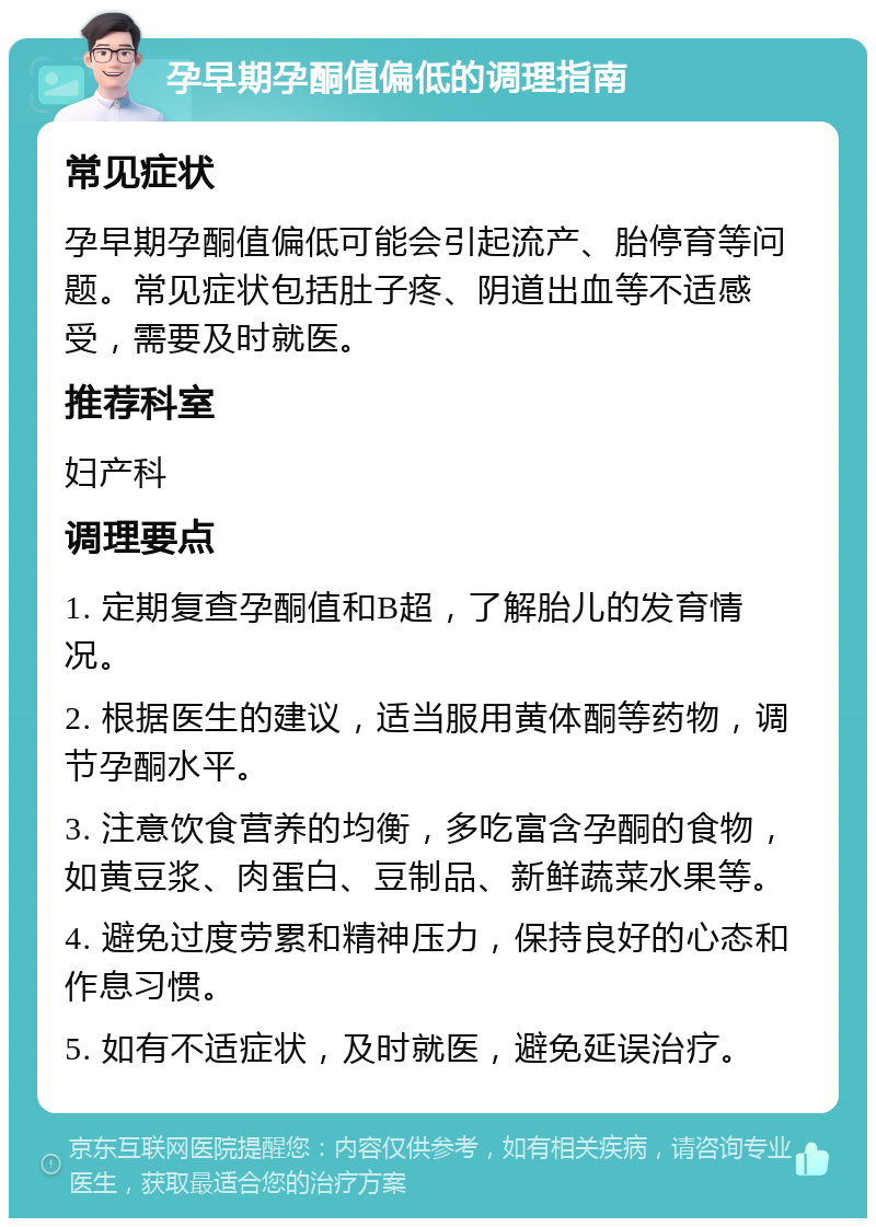 孕早期孕酮值偏低的调理指南 常见症状 孕早期孕酮值偏低可能会引起流产、胎停育等问题。常见症状包括肚子疼、阴道出血等不适感受，需要及时就医。 推荐科室 妇产科 调理要点 1. 定期复查孕酮值和B超，了解胎儿的发育情况。 2. 根据医生的建议，适当服用黄体酮等药物，调节孕酮水平。 3. 注意饮食营养的均衡，多吃富含孕酮的食物，如黄豆浆、肉蛋白、豆制品、新鲜蔬菜水果等。 4. 避免过度劳累和精神压力，保持良好的心态和作息习惯。 5. 如有不适症状，及时就医，避免延误治疗。