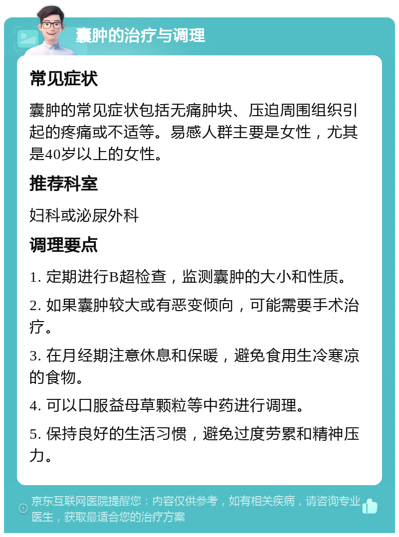 囊肿的治疗与调理 常见症状 囊肿的常见症状包括无痛肿块、压迫周围组织引起的疼痛或不适等。易感人群主要是女性，尤其是40岁以上的女性。 推荐科室 妇科或泌尿外科 调理要点 1. 定期进行B超检查，监测囊肿的大小和性质。 2. 如果囊肿较大或有恶变倾向，可能需要手术治疗。 3. 在月经期注意休息和保暖，避免食用生冷寒凉的食物。 4. 可以口服益母草颗粒等中药进行调理。 5. 保持良好的生活习惯，避免过度劳累和精神压力。