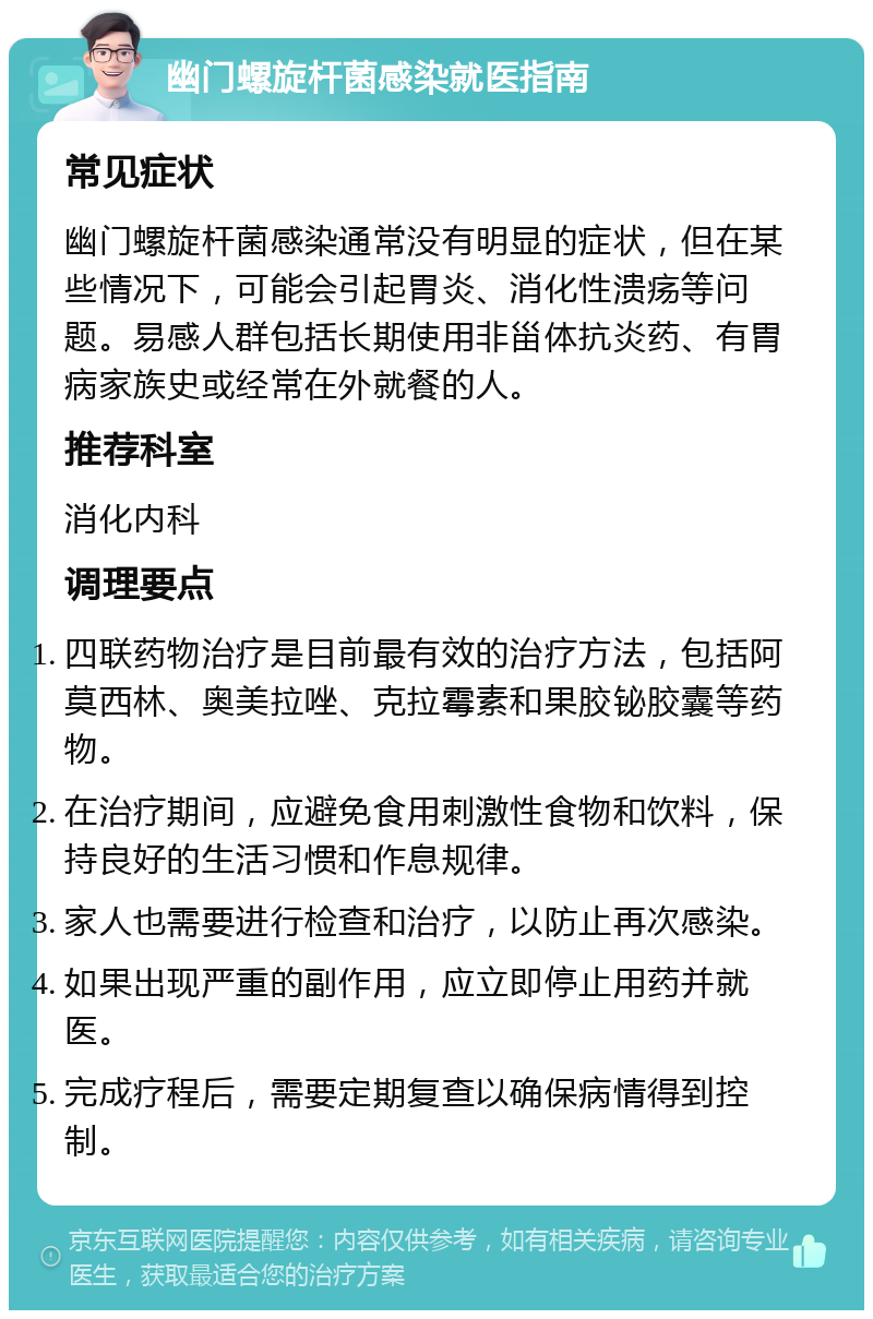 幽门螺旋杆菌感染就医指南 常见症状 幽门螺旋杆菌感染通常没有明显的症状，但在某些情况下，可能会引起胃炎、消化性溃疡等问题。易感人群包括长期使用非甾体抗炎药、有胃病家族史或经常在外就餐的人。 推荐科室 消化内科 调理要点 四联药物治疗是目前最有效的治疗方法，包括阿莫西林、奥美拉唑、克拉霉素和果胶铋胶囊等药物。 在治疗期间，应避免食用刺激性食物和饮料，保持良好的生活习惯和作息规律。 家人也需要进行检查和治疗，以防止再次感染。 如果出现严重的副作用，应立即停止用药并就医。 完成疗程后，需要定期复查以确保病情得到控制。